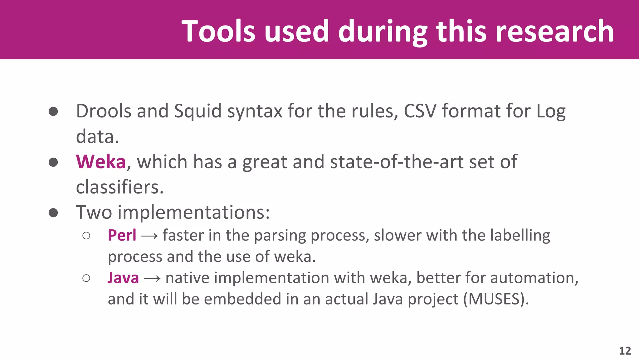 Tools used during this research 
● Drools and Squid syntax for the rules, CSV format for Log 
data. 
● Weka, which has a great and state-of-the-art set of 
classifiers. 
● Two implementations: 
○ Perl → faster in the parsing process, slower with the labelling 
process and the use of weka. 
○ Java → native implementation with weka, better for automation, 
and it will be embedded in an actual Java project (MUSES). 
12 
 