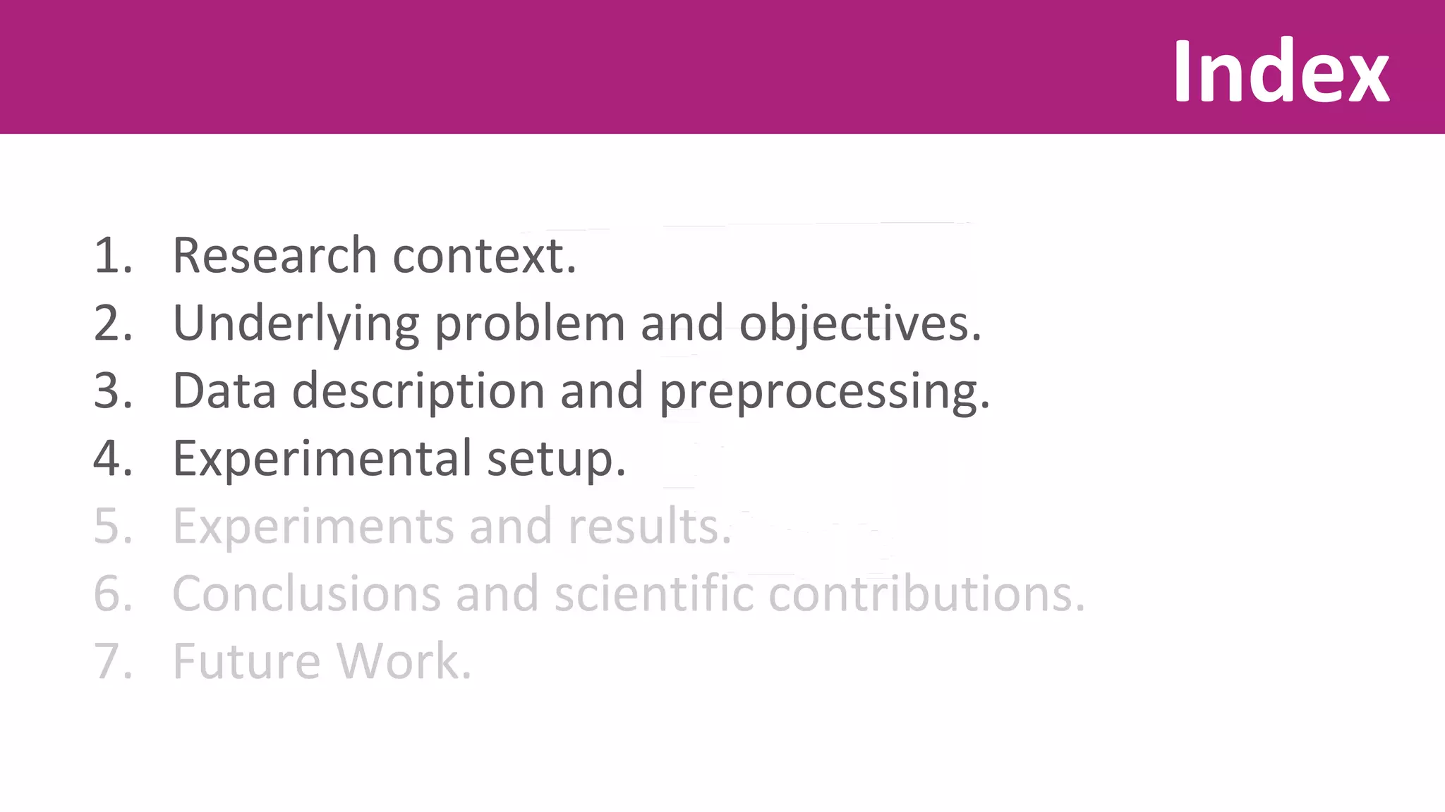 1. Research context. 
2. Underlying problem and objectives. 
3. Data description and preprocessing. 
4. Experimental setup. 
5. Experiments and results. 
6. Conclusions and scientific contributions. 
7. Future Work. 
Index 
 