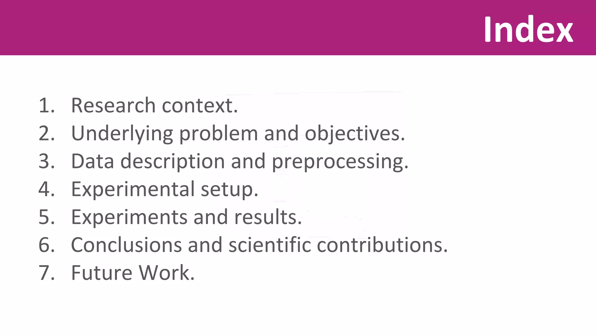 1. Research context. 
2. Underlying problem and objectives. 
3. Data description and preprocessing. 
4. Experimental setup. 
5. Experiments and results. 
6. Conclusions and scientific contributions. 
7. Future Work. 
Index 
 