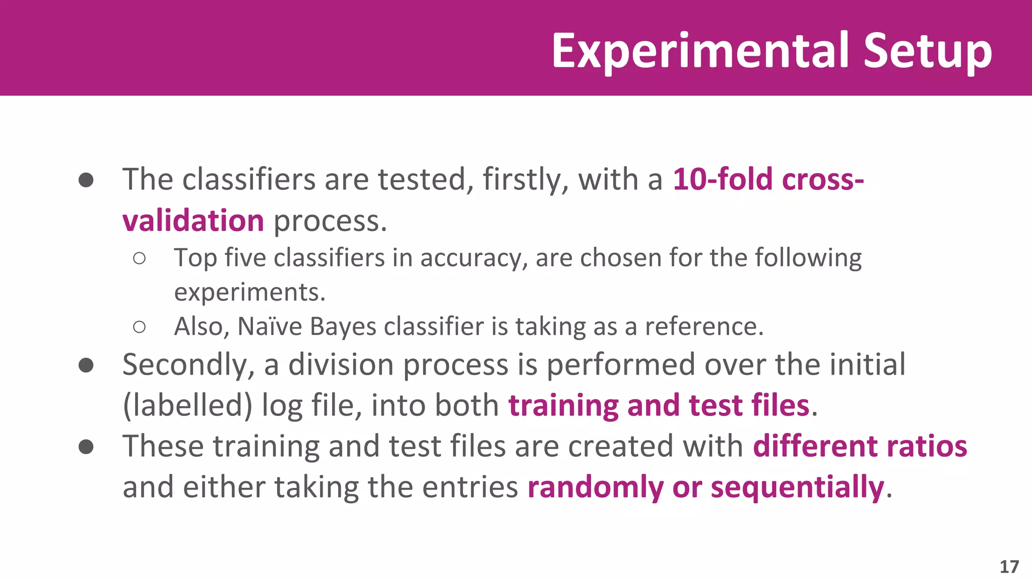 Experimental Setup 
● The classifiers are tested, firstly, with a 10-fold cross-validation 
process. 
○ Top five classifiers in accuracy, are chosen for the following 
experiments. 
○ Also, Naïve Bayes classifier is taking as a reference. 
● Secondly, a division process is performed over the initial 
(labelled) log file, into both training and test files. 
● These training and test files are created with different ratios 
and either taking the entries randomly or sequentially. 
17 
 