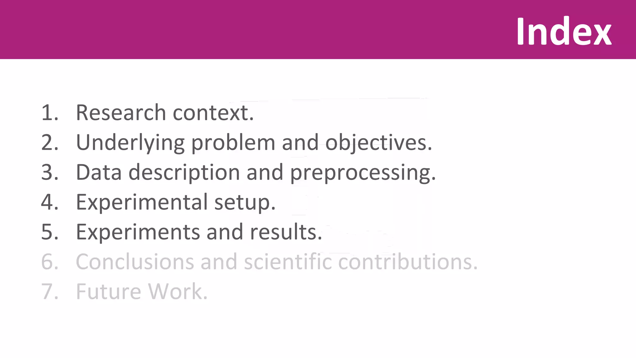 1. Research context. 
2. Underlying problem and objectives. 
3. Data description and preprocessing. 
4. Experimental setup. 
5. Experiments and results. 
6. Conclusions and scientific contributions. 
7. Future Work. 
Index 
 