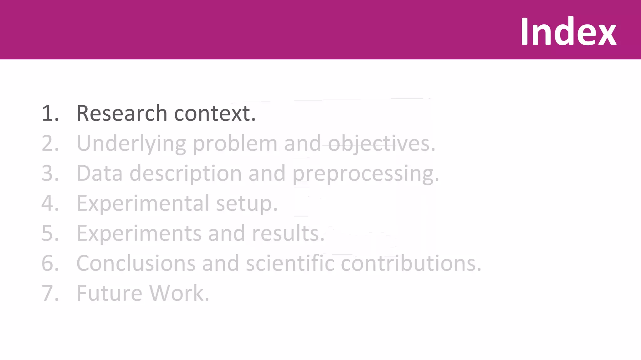 1. Research context. 
2. Underlying problem and objectives. 
3. Data description and preprocessing. 
4. Experimental setup. 
5. Experiments and results. 
6. Conclusions and scientific contributions. 
7. Future Work. 
Index 
 