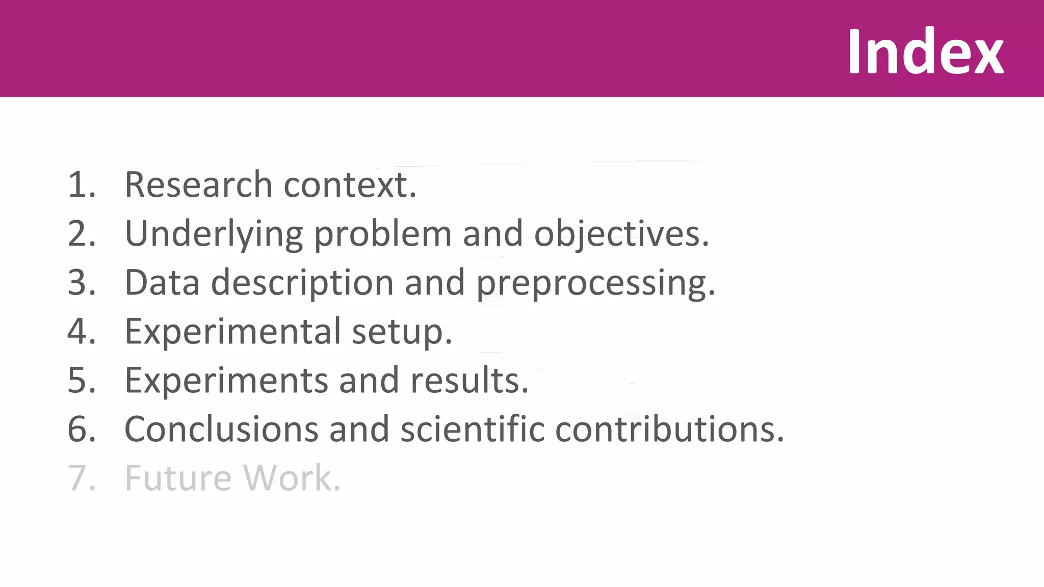 1. Research context. 
2. Underlying problem and objectives. 
3. Data description and preprocessing. 
4. Experimental setup. 
5. Experiments and results. 
6. Conclusions and scientific contributions. 
7. Future Work. 
Index 
 