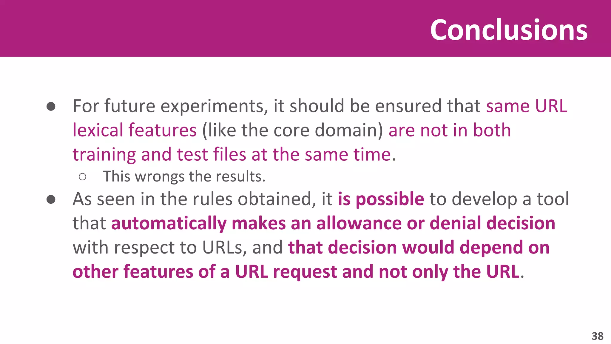 Conclusions 
● For future experiments, it should be ensured that same URL 
lexical features (like the core domain) are not in both 
training and test files at the same time. 
○ This wrongs the results. 
● As seen in the rules obtained, it is possible to develop a tool 
that automatically makes an allowance or denial decision 
with respect to URLs, and that decision would depend on 
other features of a URL request and not only the URL. 
38 
 