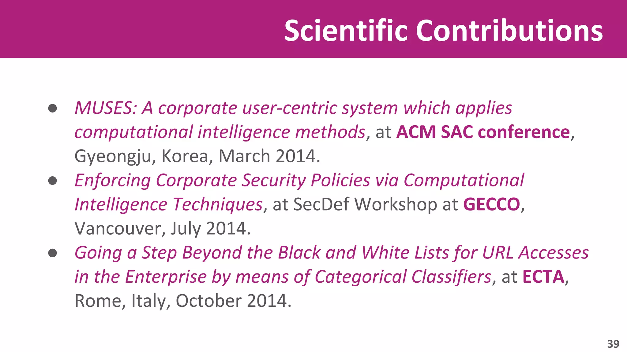 Scientific Contributions 
● MUSES: A corporate user-centric system which applies 
computational intelligence methods, at ACM SAC conference, 
Gyeongju, Korea, March 2014. 
● Enforcing Corporate Security Policies via Computational 
Intelligence Techniques, at SecDef Workshop at GECCO, 
Vancouver, July 2014. 
● Going a Step Beyond the Black and White Lists for URL Accesses 
in the Enterprise by means of Categorical Classifiers, at ECTA, 
Rome, Italy, October 2014. 
39 
 