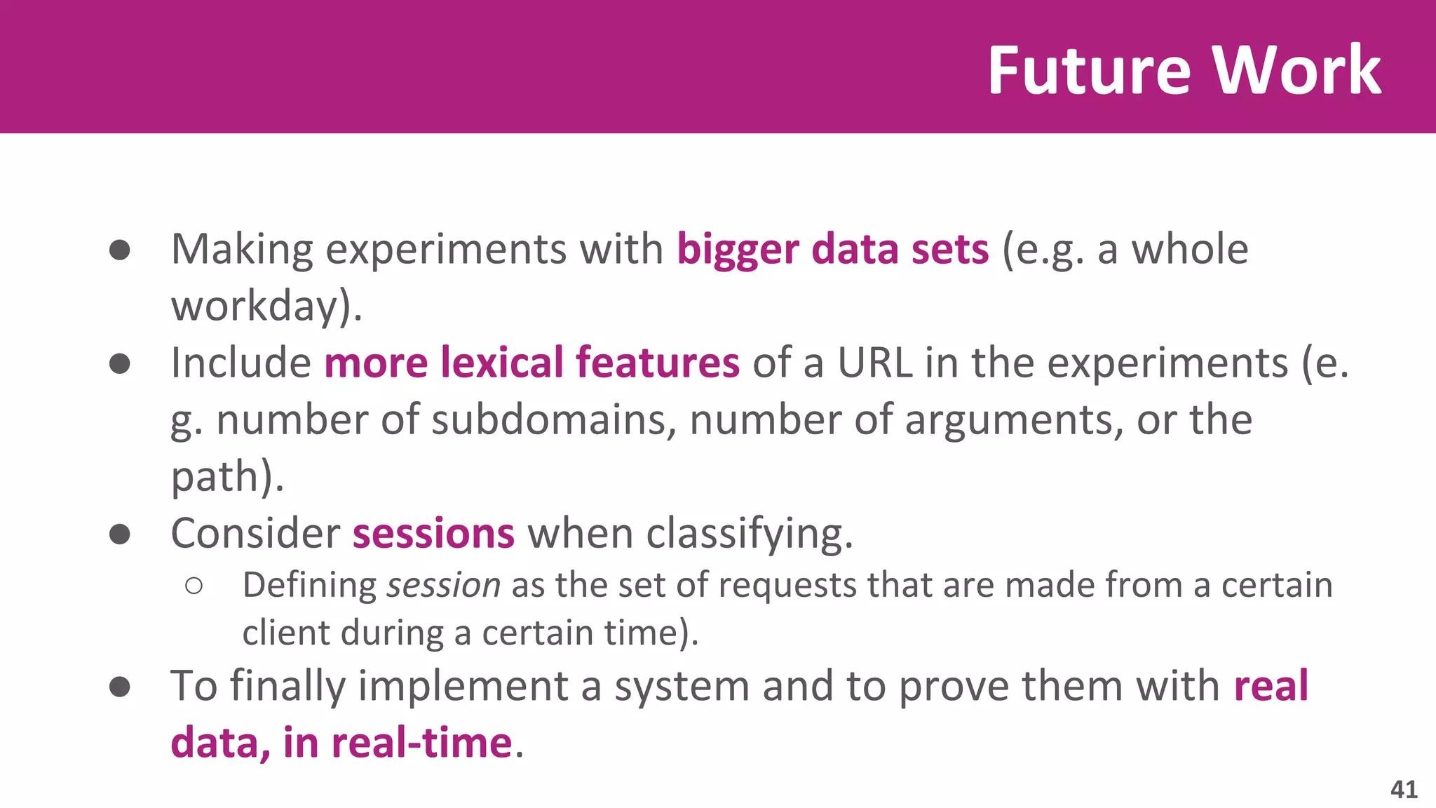 ● Making experiments with bigger data sets (e.g. a whole 
workday). 
● Include more lexical features of a URL in the experiments (e. 
g. number of subdomains, number of arguments, or the 
path). 
● Consider sessions when classifying. 
○ Defining session as the set of requests that are made from a certain 
client during a certain time). 
● To finally implement a system and to prove them with real 
data, in real-time. 
Future Work 
41 
 