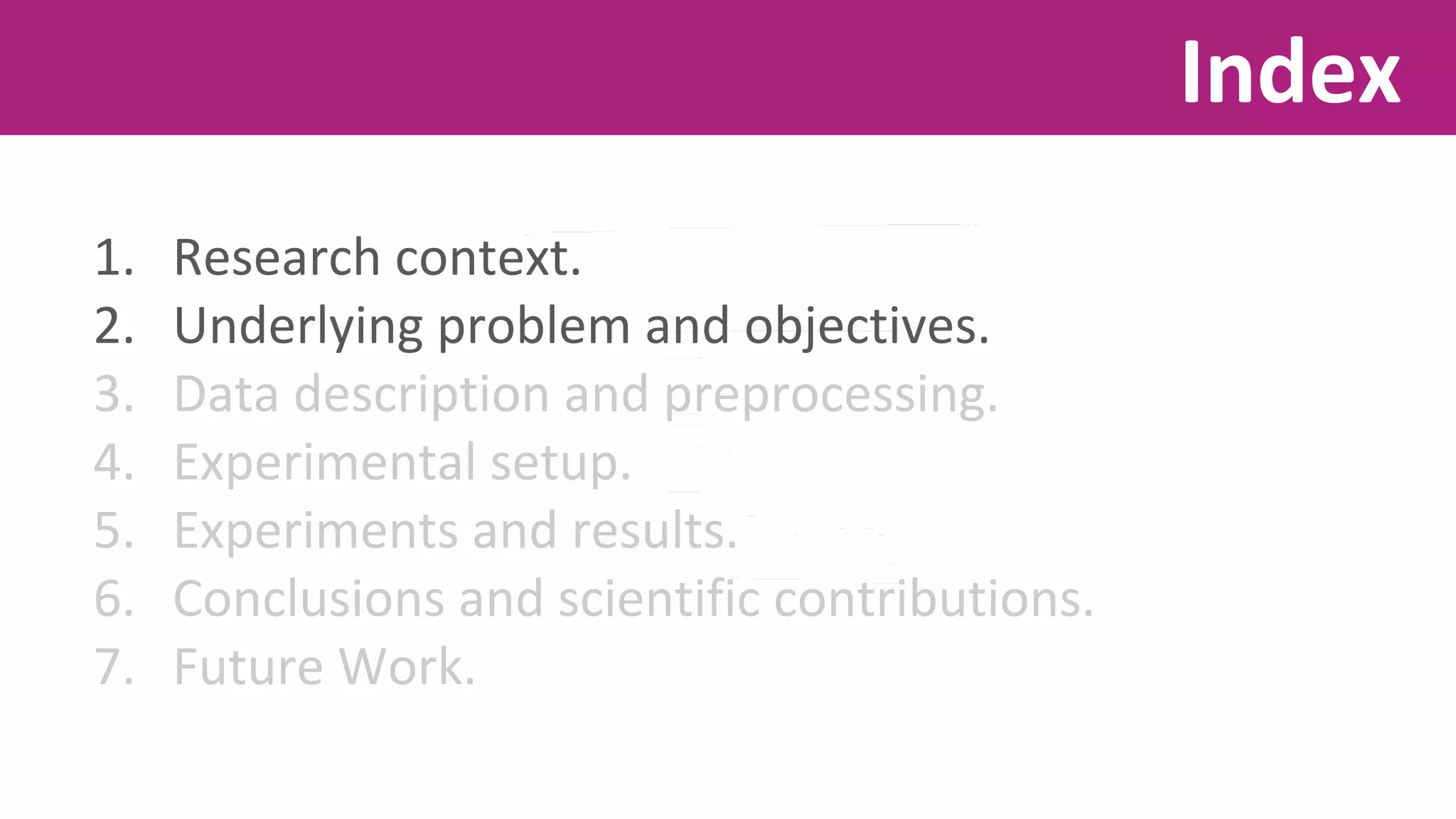1. Research context. 
2. Underlying problem and objectives. 
3. Data description and preprocessing. 
4. Experimental setup. 
5. Experiments and results. 
6. Conclusions and scientific contributions. 
7. Future Work. 
Index 
 