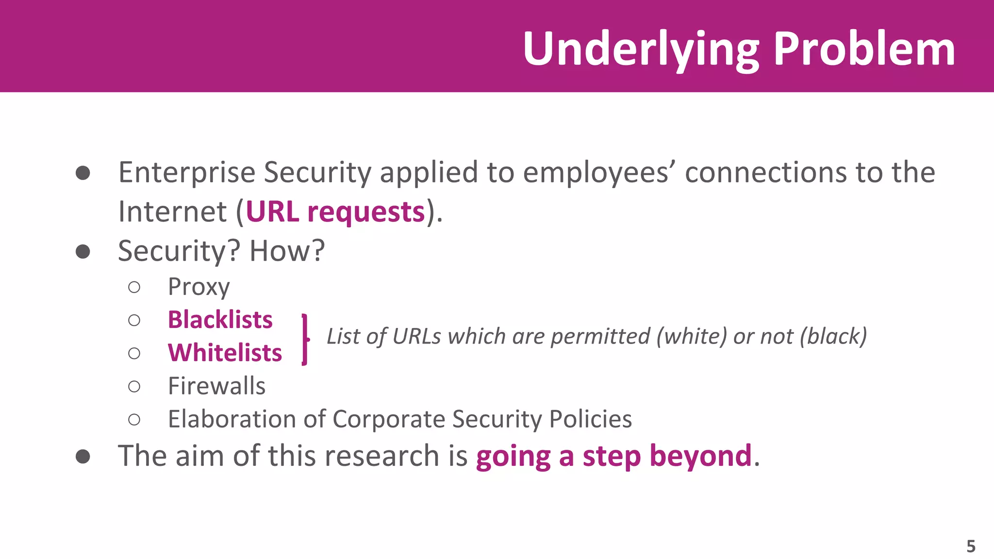 Underlying Problem 
● Enterprise Security applied to employees’ connections to the 
Internet (URL requests). 
● Security? How? 
○ Proxy 
○ Blacklists 
○ Whitelists 
○ Firewalls 
○ Elaboration of Corporate Security Policies 
List of URLs which are permitted (white) or not (black) 
● The aim of this research is going a step beyond. 
5 
 