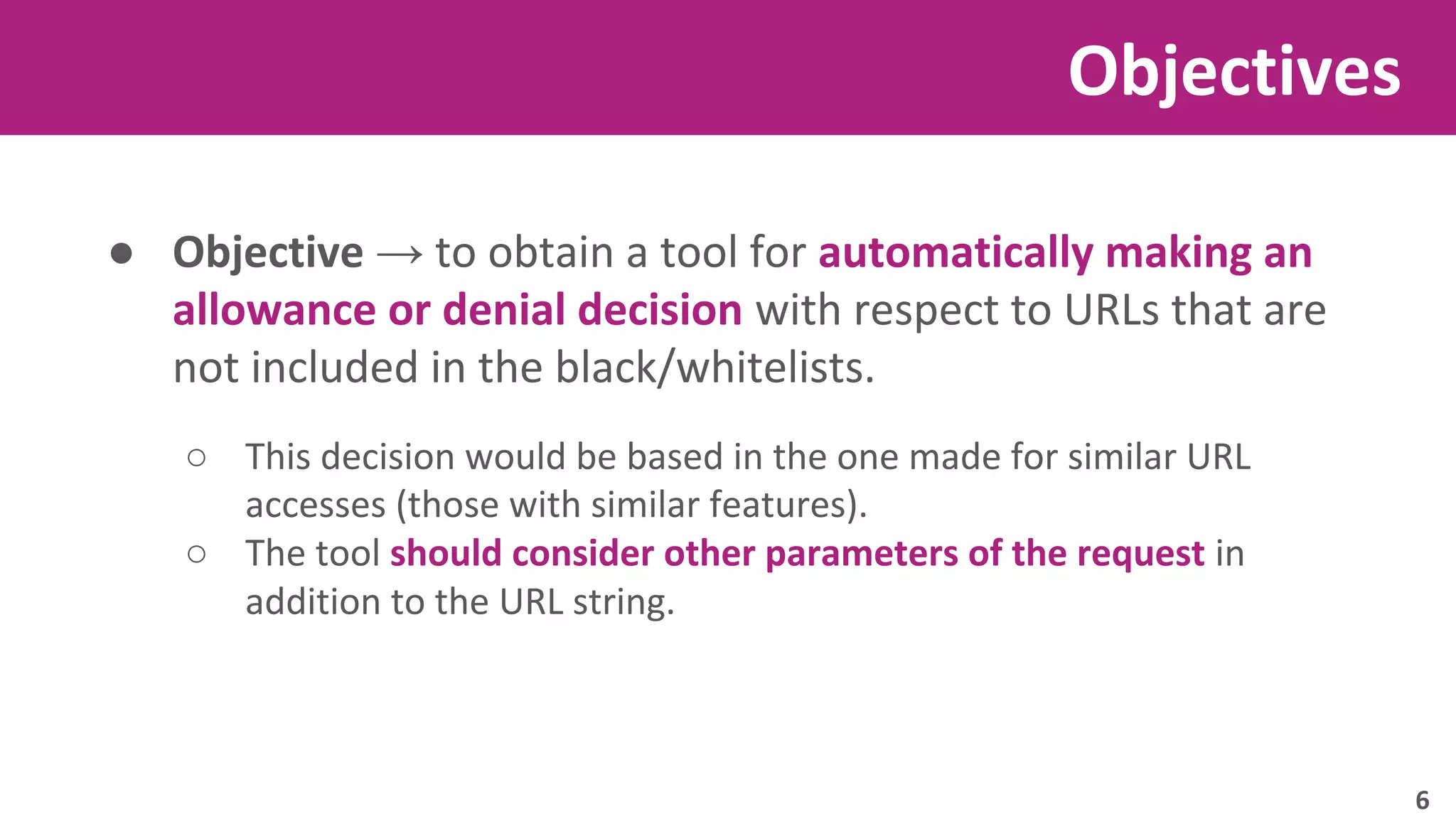 ● Objective → to obtain a tool for automatically making an 
allowance or denial decision with respect to URLs that are 
not included in the black/whitelists. 
○ This decision would be based in the one made for similar URL 
accesses (those with similar features). 
○ The tool should consider other parameters of the request in 
addition to the URL string. 
Objectives 
6 
 