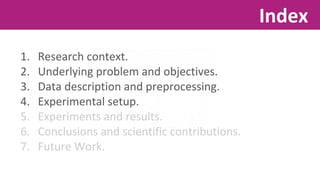 1. Research context. 
2. Underlying problem and objectives. 
3. Data description and preprocessing. 
4. Experimental setup. 
5. Experiments and results. 
6. Conclusions and scientific contributions. 
7. Future Work. 
Index 
 