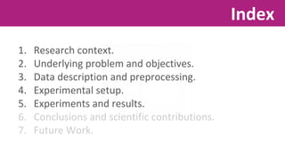 1. Research context. 
2. Underlying problem and objectives. 
3. Data description and preprocessing. 
4. Experimental setup. 
5. Experiments and results. 
6. Conclusions and scientific contributions. 
7. Future Work. 
Index 
 