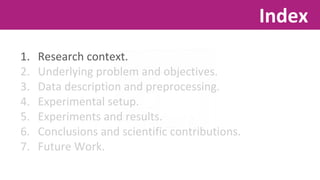 1. Research context. 
2. Underlying problem and objectives. 
3. Data description and preprocessing. 
4. Experimental setup. 
5. Experiments and results. 
6. Conclusions and scientific contributions. 
7. Future Work. 
Index 
 