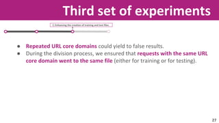Third set of experiments 
3) Enhancing the creation of training and test files. 
● Repeated URL core domains could yield to false results. 
● During the division process, we ensured that requests with the same URL 
core domain went to the same file (either for training or for testing). 
27 
 