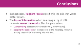 ● In most cases, Random Forest classifier is the one that yields 
better results. 
● The loss of information when analysing a Log of URL 
requests lowers the results. This happens when: 
○ Oversampling data (because we randomly remove data). 
○ Keeping the sequence of the requests of the initial Log file while 
making the division in training and test files. 
Conclusions 
37 
 