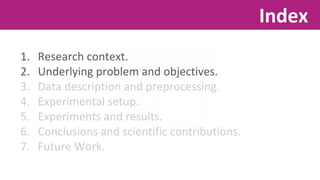 1. Research context. 
2. Underlying problem and objectives. 
3. Data description and preprocessing. 
4. Experimental setup. 
5. Experiments and results. 
6. Conclusions and scientific contributions. 
7. Future Work. 
Index 
 