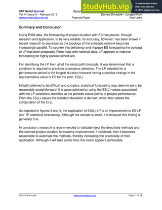 PM World Journal Applying Statistical Forecasting of Project Duration to
Vol. IV, Issue II – February 2015 Earned Schedule – Longest Path
www.pmworldjournal.net Featured Paper Walt Lipke
© 2015 Walt Lipke www.pmworldlibrary.net Page 11 of 13
Summary and Conclusion
Using EVM data, the forecasting of project duration with ES has proven, through
research and application, to be very reliable. Its accuracy, however, has been shown in
recent research to decrease as the topology of the schedule network becomes
increasingly parallel. To counter this deficiency and improve ES forecasting the concept
of LP has been proposed. From trials with notional data, LP appears to improve
forecasting for highly parallel schedules.
For identifying the LP from all of the serial path forecasts, it was determined that a
condition is required to preclude anomalous selection. The LP selected for a
performance period is the longest duration forecast having a positive change in the
representative value of ES for the path, ES(L).
Initially believed to be difficult and complex, statistical forecasting was determined to be
reasonably straightforward. It is accomplished by using the ES(L) values associated
with the LP selections identified at the periodic status points of project performance.
From the ES(L) values the standard deviation is derived, which then allows the
computation of the CLs.
As depicted in figures 3 and 4, the application of ES(L)-LP is an improvement to ES-LP
and TP statistical forecasting. Although the sample is small, it is believed this finding is
generally true.
In conclusion, research is recommended to validate/reject the described methods and
the claimed project duration forecasting improvement. If validated, then it becomes
reasonable to automate the methods, thereby increasing the practicality of their
application. Although it will take some time, the vision appears achievable.
 
