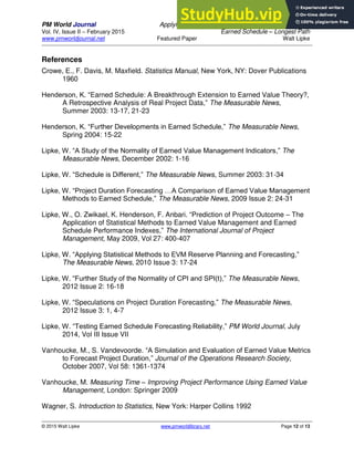 PM World Journal Applying Statistical Forecasting of Project Duration to
Vol. IV, Issue II – February 2015 Earned Schedule – Longest Path
www.pmworldjournal.net Featured Paper Walt Lipke
© 2015 Walt Lipke www.pmworldlibrary.net Page 12 of 13
References
Crowe, E., F. Davis, M. Maxfield. Statistics Manual, New York, NY: Dover Publications
1960
Henderson, K. “Earned Schedule: A Breakthrough Extension to Earned Value Theory?,
A Retrospective Analysis of Real Project Data,” The Measurable News,
Summer 2003: 13-17, 21-23
Henderson, K. “Further Developments in Earned Schedule,” The Measurable News,
Spring 2004: 15-22
Lipke, W. “A Study of the Normality of Earned Value Management Indicators,” The
Measurable News, December 2002: 1-16
Lipke, W. “Schedule is Different,” The Measurable News, Summer 2003: 31-34
Lipke, W. “Project Duration Forecasting …A Comparison of Earned Value Management
Methods to Earned Schedule,” The Measurable News, 2009 Issue 2: 24-31
Lipke, W., O. Zwikael, K. Henderson, F. Anbari. “Prediction of Project Outcome – The
Application of Statistical Methods to Earned Value Management and Earned
Schedule Performance Indexes,” The International Journal of Project
Management, May 2009, Vol 27: 400-407
Lipke, W. “Applying Statistical Methods to EVM Reserve Planning and Forecasting,”
The Measurable News, 2010 Issue 3: 17-24
Lipke, W. “Further Study of the Normality of CPI and SPI(t),” The Measurable News,
2012 Issue 2: 16-18
Lipke, W. “Speculations on Project Duration Forecasting,” The Measurable News,
2012 Issue 3: 1, 4-7
Lipke, W. “Testing Earned Schedule Forecasting Reliability,” PM World Journal, July
2014, Vol III Issue VII
Vanhoucke, M., S. Vandevoorde. “A Simulation and Evaluation of Earned Value Metrics
to Forecast Project Duration,” Journal of the Operations Research Society,
October 2007, Vol 58: 1361-1374
Vanhoucke, M. Measuring Time – Improving Project Performance Using Earned Value
Management, London: Springer 2009
Wagner, S. Introduction to Statistics, New York: Harper Collins 1992
 