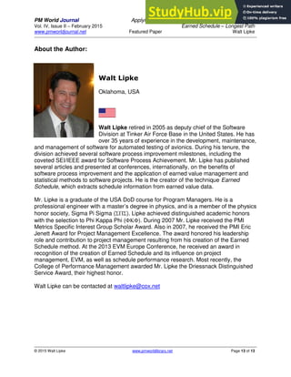 PM World Journal Applying Statistical Forecasting of Project Duration to
Vol. IV, Issue II – February 2015 Earned Schedule – Longest Path
www.pmworldjournal.net Featured Paper Walt Lipke
© 2015 Walt Lipke www.pmworldlibrary.net Page 13 of 13
About the Author:
Walt Lipke
Oklahoma, USA
Walt Lipke retired in 2005 as deputy chief of the Software
Division at Tinker Air Force Base in the United States. He has
over 35 years of experience in the development, maintenance,
and management of software for automated testing of avionics. During his tenure, the
division achieved several software process improvement milestones, including the
coveted SEI/IEEE award for Software Process Achievement. Mr. Lipke has published
several articles and presented at conferences, internationally, on the benefits of
software process improvement and the application of earned value management and
statistical methods to software projects. He is the creator of the technique Earned
Schedule, which extracts schedule information from earned value data.
Mr. Lipke is a graduate of the USA DoD course for Program Managers. He is a
professional engineer with a master’s degree in physics, and is a member of the physics
honor society, Sigma Pi Sigma (). Lipke achieved distinguished academic honors
with the selection to Phi Kappa Phi (). During 2007 Mr. Lipke received the PMI
Metrics Specific Interest Group Scholar Award. Also in 2007, he received the PMI Eric
Jenett Award for Project Management Excellence. The award honored his leadership
role and contribution to project management resulting from his creation of the Earned
Schedule method. At the 2013 EVM Europe Conference, he received an award in
recognition of the creation of Earned Schedule and its influence on project
management, EVM, as well as schedule performance research. Most recently, the
College of Performance Management awarded Mr. Lipke the Driessnack Distinguished
Service Award, their highest honor.
Walt Lipke can be contacted at waltlipke@cox.net
 