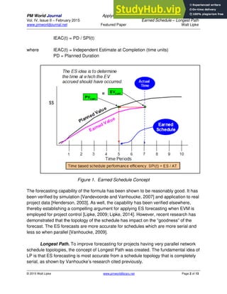PM World Journal Applying Statistical Forecasting of Project Duration to
Vol. IV, Issue II – February 2015 Earned Schedule – Longest Path
www.pmworldjournal.net Featured Paper Walt Lipke
© 2015 Walt Lipke www.pmworldlibrary.net Page 2 of 13
IEAC(t) = PD / SPI(t)
where IEAC(t) = Independent Estimate at Completion (time units)
PD = Planned Duration
Figure 1. Earned Schedule Concept
The forecasting capability of the formula has been shown to be reasonably good. It has
been verified by simulation [Vandevoorde and Vanhoucke, 2007] and application to real
project data [Henderson, 2003]. As well, the capability has been verified elsewhere,
thereby establishing a compelling argument for applying ES forecasting when EVM is
employed for project control [Lipke, 2009; Lipke, 2014]. However, recent research has
demonstrated that the topology of the schedule has impact on the “goodness” of the
forecast. The ES forecasts are more accurate for schedules which are more serial and
less so when parallel [Vanhoucke, 2009].
Longest Path. To improve forecasting for projects having very parallel network
schedule topologies, the concept of Longest Path was created. The fundamental idea of
LP is that ES forecasting is most accurate from a schedule topology that is completely
serial, as shown by Vanhoucke’s research cited previously.
 