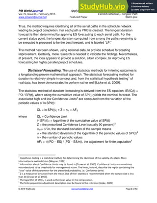 PM World Journal Applying Statistical Forecasting of Project Duration to
Vol. IV, Issue II – February 2015 Earned Schedule – Longest Path
www.pmworldjournal.net Featured Paper Walt Lipke
© 2015 Walt Lipke www.pmworldlibrary.net Page 3 of 13
Thus, the method requires identifying all of the serial paths in the schedule network
leading to project completion. For each path a PMB is created. The longest duration
forecast is then determined by applying ES forecasting to each serial path. For the
current status point, the longest duration computed from among the paths remaining to
be executed is proposed to be the best forecast, and is labeled “LP.”
The method has been shown, using notional data, to provide schedule forecasting
improvement. Certainly, more research is needed to validate the findings. Nevertheless,
at present, the idea appears to provide a solution, albeit complex, to improving ES
forecasting for highly parallel project schedules.
Statistical Forecasting. The use of statistical methods for inferring outcomes is
a longstanding proven mathematical approach. The statistical forecasting method for
duration is relatively simple in concept and, from the statistical hypothesis testing1
of
real data, has been demonstrated to perform rather well [Lipke et al, 2009].
The statistical method of duration forecasting is derived from the ES equation, IEAC(t) =
PD / SPI(t), where using the cumulative value of SPI(t) yields the nominal forecast. The
associated high and low Confidence Limits2
are computed from the variation of the
periodic values of ln SPI(t):
CL = ln SPI(t)C  Z  M  AFS
where CL = Confidence Limit
ln SPI(t)C = logarithm of the cumulative value of SPI(t)
Z = the prescribed Confidence Level (usually 90 percent)3
M = /n, the standard deviation of the sample means
 = the standard deviation of the logarithm of the periodic values of SPI(t)4
n = the number of periodic values
AFS = ((PD – ES) / (PD – ES/n)), the adjustment for finite population5
1
Hypothesis testing is a statistical method for determining the likelihood of the validity of a claim. More
information is available from [Wagner, 1992]
2
Information about Confidence Limits may be found in [Crowe et al, 1960]. Confidence Limits are sometimes
misunderstood to be thresholds for management action. The limits, instead, describe the region containing the
“true” value of the parameter for the prescribed probability, i.e. Confidence Level.
3
Z is a measure of deviation from the mean. Use of the t statistic is recommended when the sample size is less
than 30 [Crowe et al, 1960].
4
The logarithm of SPI(t)C is used as the mean value in the computation.
5
The finite population adjustment description may be found in the reference [Lipke, 2009]
 