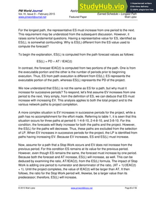 PM World Journal Applying Statistical Forecasting of Project Duration to
Vol. IV, Issue II – February 2015 Earned Schedule – Longest Path
www.pmworldjournal.net Featured Paper Walt Lipke
© 2015 Walt Lipke www.pmworldlibrary.net Page 6 of 13
For the longest path, the representative ES must increase from one period to the next.
This requirement may be understood from the subsequent discussion. However, it
raises some fundamental questions. Having a representative value for ES, identified as
ES(L), is somewhat confounding. Why is ES(L) different from the ES value used to
compute the forecast?
To begin the explanation, ES(L) is computed from the path forecast values as follows:
ES(L) = PD  AT / IEAC(t)
In contrast, the forecast IEAC(t) is computed from two portions of the path. One is from
the executable portion and the other is the number of periods prior to beginning
execution. Thus, ES from path execution is different from ES(L); ES represents the
executable portion of the path, whereas ES(L) represents the PD of the project.
We now understand that ES(L) is not the same as ES for a path, but why must it
increase for successive periods? To respond, let’s first assume EV increases from one
period to the next. Very simply, from the definition of ES, we can deduce that ES must
increase with increasing EV. This analysis applies to both the total project and to the
various network paths to project completion.
A more complex situation is EV increases in successive periods for the project, while a
path has no accomplishment for the effort made. Referring to table 1, it is seen that this
situation occurs for three paths at period 6: 1-4-8-10, 2-4-8-10, and 3-8-10. For this
condition, the forecasts will likely increase for both the paths and the project. However,
the ES(L) for the paths will decrease. Thus, these paths are excluded from the selection
of LP. When EV increases in successive periods for the project, the LP is identified from
paths having increasing EV. Because EV increases, ES and ES(L) must increase.
Now, assume for a path that a Stop Work occurs and EV does not increase from the
previous period. For this condition ES remains at its value for the previous period.
However, even though ES remains the same, the forecast must increase by one period.
Because both the forecast and AT increase, ES(L) will increase, as well. This can be
deduced by examining the ratio, AT/IEAC(t), from the ES(L) formula. The impact of Stop
Work is adding one period to numerator and denominator of the ratio, (AT + 1)/(IEAC(t)
+ 1). Until the project completes, the value of IEAC(t) will be larger than AT. It then
follows, the ratio for the Stop Work period will, likewise, be a larger value than its
predecessor; therefore, ES(L) will increase.
 
