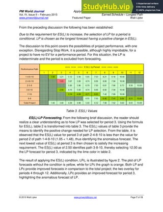 PM World Journal Applying Statistical Forecasting of Project Duration to
Vol. IV, Issue II – February 2015 Earned Schedule – Longest Path
www.pmworldjournal.net Featured Paper Walt Lipke
© 2015 Walt Lipke www.pmworldlibrary.net Page 7 of 13
From the preceding discussion the following has been established:
Due to the requirement for ES(L) to increase, the selection of LP for a period is
conditional. LP is chosen as the longest forecast having a positive change in ES(L).
The discussion to this point covers the possibilities of project performance, with one
exception. Disregarding Stop Work, it is possible, although highly improbable, for a
project to have no EV for a performance period. For this situation, the LP is
indeterminate and the period is excluded from forecasting.
Table 3. ES(L) Values
ES(L)-LP Forecasting. From the following brief discussion, the reader should
realize a clear understanding as to how LP was selected for period 3. Using the formula
for ES(L), table 2 is transformed into table 3. The ES(L) values of table 3 provide the
means to identify the positive change needed for LP selection. From the table, it is
observed that the ES(L) value for period 3 of path 2-4-8-10 is less than the value for
period 2 of path 1-4-8-10 (1.05 < 1.48), thus identifying the anomalous forecast. The
next lowest value of ES(L) at period 3 is then chosen to satisfy the increasing
requirement. The ES(L) value of 2.50 identifies path 3-8-10, thereby selecting 12.00 as
the LP forecast for period 3, indicated by the lime color in table 2.
The result of applying the ES(L) condition, LPc, is illustrated by figure 2. The plot of LP
forecasts without the condition is yellow, while for LPc the graph is orange. Both LP and
LPc provide improved forecasts in comparison to the total project; the two overlay for
periods 4 through 12. Additionally, LPc provides an improved forecast for period 3,
highlighting the anomalous forecast of LP.
 