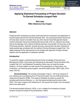 PM World Journal Applying Statistical Forecasting of Project Duration to
Vol. IV, Issue II – February 2015 Earned Schedule – Longest Path
www.pmworldjournal.net Featured Paper Walt Lipke
© 2015 Walt Lipke www.pmworldlibrary.net Page 1 of 13
Applying Statistical Forecasting of Project Duration
To Earned Schedule-Longest Path
Walt Lipke
PMI Oklahoma City Chapter
Abstract
Project duration forecasting has been enhanced with the introduction and application of
the techniques derived from Earned Schedule (ES). The computed forecast results from
ES have been shown to be better than any other Earned Value Management based
method using both real and simulated performance data. Even so, research has shown
that as the topology of the network schedule becomes more parallel, the accuracy of the
ES forecast worsens. Recently, forecast accuracy improvement has been achieved for
highly parallel type schedules with the method of Earned Schedule-Longest Path. This
paper proposes further advancement to the longest path approach through anomaly
rejection and the application of statistical methods.
Introduction
To assist the reader’s understanding beyond his/her knowledge of Earned Value
Management (EVM), three areas will necessarily be discussed: Earned Schedule (ES),
Longest Path (LP), and Statistical Forecasting. Some may not need the review.
However, for those readers not well-versed in the publications on these topics, the
introduction, summarizing several papers, should be helpful [Lipke, 2003; Lipke, 2010;
Lipke, 2012-2].
Earned Schedule. The concept is illustrated in figure 1. ES is the measure of
time indicating the completed portion of Planned Duration from the EVM performance
measurement baseline (PMB). The measure facilitates the ability to assess the
schedule performance efficiency; i.e., the time-based schedule performance index,
SPI(t). The index is equal to ES divided by AT, the actual time duration from the project
start to the status point.
The derived schedule efficiency, SPI(t), in turn, enables the forecasting of project
duration through the simple formula [Henderson, 2004]:
 