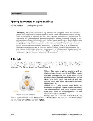 Page1 Applying Stratosphere for Big Data Analytics
REGULAR PAPER
Applying Stratosphere for Big Data Analytics
J V P S Avinash Akshay Deshpande
Abstract: Big Data refers to various forms of large information sets coming from different data sources that
requires special computational platforms in order to be analyzed. Timely and cost-effective analytics over Big
Data is a key ingredient for various use-cases now-a-days. Web search engines and social networks capture and
analyze every user action on their sites, Telephonic information are needed by the exchange department for the
call logs, retrieving the past user information can be cited as a best use-cases for varying datasets. Hadoop comes
with an implementation of MapReduce which is a programming model and a popular choice for analytics over
Big Data. Unfortunately, Hadoop’s performance out of box leaves much to be desired, leading to suboptimal
usage of resources with respect to complex operations like JOIN, CROSS, GROUPS etc. In this paper, we
present a topic on StratoSphere, The Next-Gen Data Analytics Platform, where Big Data Analytics look tiny
here. The basic building block of StratoSphere is MapReduce, we try to forecast various complex operators that
involves less computational time than in traditional MapReduce. Using examples, we show how to formulate
analytical tasks as Meteor queries and execute them with StratoSphere.
1. Big Data
We are in the Big Data era - the cost of hardware and software for storing data, accelerated by cloud
computing, has enabled the collection and storage of huge amounts of data. It is proper to define Big Data
in terms of 3V’s – Variety, Velocity and Volume (Figure 1).
Volume: Data exists in various structured and un-
structured data formats consisting of videos, music’s
and larger images coming from various sources. These
compromise of terabytes and petabytes of the storage
system for archiving them. These data may grow over
the time and increase in size. These big volumes indeed
represent Big Data.
Velocity: Data is being updated every second and
thereby the data growth have become very prominent.
The data movement is now almost real time coming
from various batch and streaming process. This high
velocity data represent Big Data.
Variety: Data can be stored in multiple formats. The
formats might include structured data like tables, unstructured data like video, and semi-structured data
like xml. These variety of data represent Big Data.
Figure 1. The three Vs of big data
 