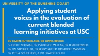 Applying student
voices in the evaluation of
current blended
learning initiatives at USC
UNIVERSITY OF THE SUNSHINE COAST
DR KAREN SUTHERLAND, DR GINNA BROCK
SHERELLE NORMAN, DR PRUDENCE MILLEAR, DR TERRI DOWNER,
DR TIM STROHFELDT, DR KERRY RUTTER, DR NICOLE MASTERS,
DR RETHA SCHEEPERS, & DR SHARON LOUTH
 