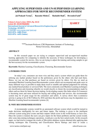 Applying Supervised and Un-Supervised learning approaches for Movie Recommender
System, Jai Prakash Verma, Rasendu Mishra, Rushabh Shah, DevendraVashi, Journal Impact
Factor (2015): 8.5041 (Calculated by GISI) www.jifactor.com
www.iaeme.com/ijaret.asp 18 editor@iaeme.com
1,2,3,4
Assistant Professor, CSE Department, Institute of Technology,
Nirma University, Ahmedabad
ABSTRACT
In this research paper we are trying to compare supervised and un-supervised machine
learning approaches for comparing to identify the necessity of these techniques for developing a
recommender system for movies. Also we are trying to adjust the training and testing samples to get
the best accuracy for the recommender system.
Keywords: Machine Learning, Classification, Clustering, Recommender System
I. INTRODUCTION
In today’s era, consumers are more wise and they need a system which can guide them for
utilizing any market product based on the preferences given by the others who had used them.
Hence, we can say that purchases are based on reviews given by others. For this we need an
automated Machine Learning based Recommender system which can recommend and guide users in
many different ways as possible to make them reach to suitable and optimal judgement for utilizing
any marked based product or services[7][8]. The most commonly used Machine Learning techniques
are classification and clustering whereby we would classify or cluster the recommendations made by
others and use them for future decision making. In developing country like India where E-Commerce
is becoming more and more utilized for buying and selling goods and services, this recommender
system may be of great usage for the consumers and sellers. A survey shows that e-commerce
activity is going to be of $8.5 billion by 2016 and there the profit and losses may be dependent on a
Machine Learning based recommender systems [4].
II. WHY RECOMMENDER SYSTEM
A recommender systems would be an automated software system which would be trained to
make decisions intelligently for new and future inputs. The training is given to the intelligent
software system using prior events and their outputs which exists in the world history as facts now.
Once the system is trained, the users can give inputs for the future problems and the system would,
after some data mining techniques operations, would give you the best suited results. In this research
paper, we had tried to compare the results of Movielens database system obtained after applying data
mining techniques like Clustering and Classification Movie Ratings and tried to create a
APPLYING SUPERVISED AND UN-SUPERVISED LEARNING
APPROACHES FOR MOVIE RECOMMENDER SYSTEM
Jai Prakash Verma1
, Rasendu Mishra2
, Rushabh Shah3
, DevendraVashi4
Volume 6, Issue 6, June (2015), Pp. 18-22
Article ID: 20120150606004
International Journal of Advanced Research in Engineering and
Technology (IJARET)
© IAEME: www.iaeme.com/ ijaret.asp
ISSN 0976 - 6480 (Print)
ISSN 0976 - 6499 (Online)
IJARET
© I A E M E
 