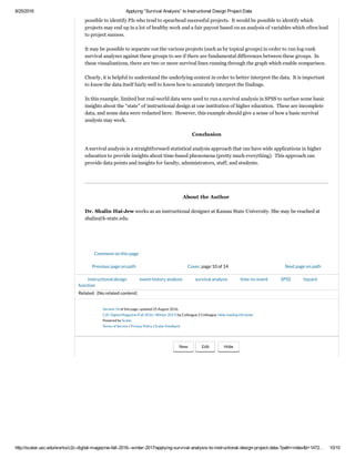 2/16/2017 Applying “Survival Analysis” to Instructional Design Project Data
http://scalar.usc.edu/works/c2c­digital­magazine­fall­2016­­winter­2017/applying­survival­analysis­to­instructional­design­project­data­?path=index&t=14872… 10/12
 
 
Figure 8:  Accumulating Incidence of ID Projects Achieving Event in the One Minus Survival Function Plot
 
 
Debriefing
 
First, it is important to mention that a naive interpretive approach will be unhelpful.  Some naive assertions
from these "survival analysis" findings may go as follows:  
 
If I stretch out the time of a project, I will achieve completion and payday.
If a project censors early on, it will not be recoverable and may never achieve "event."    
And based on the early interpretations, some naive assertions may continue:  
 
A PI with access to federal funds will always be a paying client (most are super frugal, which is good for
the institution of higher education overall, but which guarantees a small payday, if any).  
 
What are some more sophisticated insights from these graphs?  These may suggest which types of projects to
target. A cursory analysis of the underlying data shows that the projects that are generally funded tend to be
from the health sciences and agriculture because those are priorities for federal grant funding agencies.  Also,
federal compliance trainings sometimes result in some project payment (but would more likely result in gratis
work because these benefit the campus broadly and are politically justifiable in the work unit).  It would be
possible to identify PIs who tend to spearhead successful projects.  It would be possible to identify which
projects may end up in a lot of healthy work and a fair payout based on an analysis of variables which often lead
to project success.   
 
It may be possible to separate out the various projects (such as by topical groups) in order to run log­rank
survival analyses against these groups to see if there are fundamental differences between these groups.  In
these visualizations, there are two or more survival lines running through the graph which enable comparison.  
 
Clearly, it is helpful to understand the underlying context in order to better interpret the data.  It is important
to know the data itself fairly well to know how to accurately interpret the findings.  
 
In this example, limited but real­world data were used to run a survival analysis in SPSS to surface some basic
insights about the “state” of instructional design at one institution of higher education.  These are incomplete
data, and some data were redacted here.  However, this example should give a sense of how a basic survival
analysis may work.  
 
Details
 