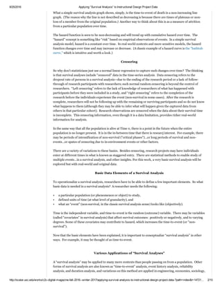 2/16/2017 Applying “Survival Analysis” to Instructional Design Project Data
http://scalar.usc.edu/works/c2c­digital­magazine­fall­2016­­winter­2017/applying­survival­analysis­to­instructional­design­project­data­?path=index&t=148725… 2/12
from Texts with
LIWC (“luke”) for
Analysis
19. Creating Article
Theme Histograms to
Map a Topic
20. Conducting a
Cross Tabulation
Analysis in the
Qualtrics Research
Suite
21. Applying
“Survival Analysis” to
Instructional Design
Project Data
22. Free Licenses for
all RapidMiner
Products: Machine
Learning without
Coding
23. Book Review:
Immersing Virtually
through Avatars for
Online and Blended
Learning
24. Book Review:
Harnessing Social
Media for Teaching
Composition
25. About Colleague
2 Colleague
26. A Call for
Submissions to the
C2C Digital Magazine
(Spring-Summer
2017)
Search
 
 
What a simple survival analysis graph shows, simply, is the time­to­event of death in a non­increasing line
graph.  (The reason why the line is not described as decreasing is because there are times of plateaus or non­
loss of a member from the original population.)  Another way to think about this is as a measure of attrition
from a particular population over time.  Time may be measured as a continuous set of values or as discrete
ones.  In this example, time is treated as discrete and measured in monthly units (more granularly measured
time is not necessary in this example).  
 
The hazard function is seen to be non­decreasing and will trend up with cumulative hazard over time.  The
“hazard” concept is something like “risk” based on empirical observations of events.  In a simple survival
analysis model, hazard is a constant over time.  In real world contexts and more sensitive models, the hazard
function changes over time and may increase or decrease.  (A classic example of a hazard curve is the "bathtub
curve," which is intuitive and worth a look.)   
 
"Censoring"
 
So why don’t statisticians just use a normal linear regression to capture such changes over time?  The thinking
is that survival analyses include "censored" data in the time­series analysis.  Data censoring refers to the
dropout rate of persons in a survival analysis—due to the ending of the research period or a lack of follow­
through of research participants with researchers; such normal random censoring is beyond the control of
researchers.  Including censored data in a survival analysis helps mitigate "survivorship bias" in statistical
analysis­­or overweighting the effects of the data points that "survive" the research period and come to
researcher attention but not counting or acknowledging the data that drops out of the study or is not
considered or seen by the researcher. (Mitigating "survivorship bias" requires researchers to ask themselves to
consider what data they're not seeing and not including when they design their research.)  
 
In this case, it helps to conceptualize a timeline with the past to the left and the future to the right.  Here, “left
censoring” refers to the lack of knowledge of researchers of what has happened with participants before they
were included in a study, and “right censoring” refers to the completion of the research before the individuals
experience the event (non­survival in some cases).  After the research is complete, researchers will not be
following up with the remaining or surviving participants and so do not know what happens to them (although
they may be able to infer what will happen given the captured data from others in that particular cohort).
 Research observations are censored when the data about their survival time is undetermined or incomplete.
 This censoring information, even though it is a data limitation, provides richer real­world information for
analysis.    
 
In the same way that all the population is alive at Time 0, there is a point in the future when the entire
population is no longer present.  It is in the in­between time that there is research interest.  For example, there
may be periods of intensification of non­survival ("critical phases")…or long periods of survival and non­
events…or spates of censoring due to in­environment events or other factors.  
 
There are a variety of variations to these basics.  Besides censoring, research projects may have individuals
enter at different times in what is known as staggered entry.  There are statistical methods to enable study of
multiple events…in a survival analysis, and other insights. For this work, a very basic survival analysis will be
explored but with real­world and original data.  
 
Basic Data Elements of a Survival Analysis
 
To operationalize a survival analysis, researchers have to be able to define a few important elements.  So what
basic data is needed in a survival analysis?  A researcher needs the following:  
 
•  a particular population (or phenomenon or object) to study,  
•  defined units of time (at what level of granularity), and 
•  what an “event” (non­survival, in the classic survival analysis sense) looks like (objectively).   
 
Time is the independent variable, and time­to­event is the random (outcome) variable.  There may be variables
(called "covariates" in survival analysis) that affect survival outcomes:  positively or negatively, and to varying
degrees. Some of these covariates may contribute to hazard, which decreases the time­to­event (or "non­
View Recent
 