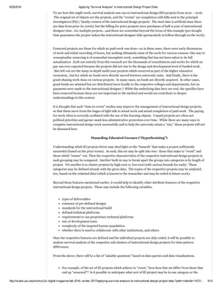 2/16/2017 Applying “Survival Analysis” to Instructional Design Project Data
http://scalar.usc.edu/works/c2c­digital­magazine­fall­2016­­winter­2017/applying­survival­analysis­to­instructional­design­project­data­?path=index&t=148725… 4/12
There are various types of data structures underlying survival analyses, different computations that may be
applied to the data, and different software programs that may be used for such analyses. This particular article
will use IBM’s SPSS.  
 
Survival Analyses in Education
 
Survival analysis, even in its simple form, can be applied to education.  Essentially, any phenomenon that has a
start­and­stop time element can be depicted in a survival analysis.  This is not to say that these are run in a
discovery or exploratory method outside the context of some research questions, research design, and
hypothesizing.  
 
To see how this might work, survival analysis was run on instructional design (ID) projects from 2010 – 2016.
 The original set of objects are the projects, and the “events” are completion with bills sent to the principal
investigators (PIs) / faculty owners of the instructional design projects.  The start date is artificial since there
are data from prior (to 2006), but the billing for prior projects were purchases of half­a­year of instructional
designer time...for multiple projects...and those are somewhat beyond the focus of this example (pre­bought
time guarantees the project unless the instructional designer fails spectacularly in follow­through on the work).
 
 
Censored projects are those for which no paid work was done—so in these cases, there were early discussions
of work and initial recording of hours, but nothing ultimately came of the work for various reasons. One way to
conceptualize censoring is of somewhat incomplete work, something that has not been taken to its full
actualization.  (Left out entirely from this research are the thousands of consultations and works for which no
pay was ever expected because the projects did not rise to the design and development level of funded work.
 Also left out are the many in­depth multi­year projects which occurred as part of the higher education
ecosystem…but for which no funds were directly moved between university units.  And finally, there is the
grant­chasing work done on various projects.  In many cases, no funds are directly acquired.  In other cases,
grant funds are attained but are distributed more locally to the respective colleges and departments, but no
payments were made to the instructional designer.)  While the underlying data here are real, the specifics have
been removed because these are not important to the method and would not contribute to deeper
understandings in this context.   
 
It is thought that such “time­to­event” studies may improve the management of instructional design projects,
so that these move from the stages of light talk to actual work and actual completion of paid work.  The paying
for work often is correctly conflated with the use of the learning objects.  Unpaid projects are often not
political priorities and garner much less administrative protection over time.  While there are many ways to
complete instructional design work successfully and to help the university attain a “win,” those projects will not
be discussed here. 
 
Hazarding Educated Guesses (“Hypothesizing”)
Understanding which ID projects thrive may shed light on the “hazards” that make a project sufficiently
successful (based on the prior terms).  As such, this set may be split into two:  those that make to "event" and
those which "censor" out. Then the respective characteristics of the respective instructional design projects in
each grouping may be compared.  Another built­in way to break apart the groups into categories is by length of
project.  Yet another is to cluster projects by high­cost vs. low­cost (with various bounds for each).  These
categories may be defined already with the given data.  The topics of the respective projects may be analyzed,
too, based on the redacted data (which is known to the researcher and may be coded in future work).  
 
Beyond those features mentioned earlier, it would help to identify other attribute features of the respective
instructional design projects.  These may include the following variables:  
 
types of deliverables 
existence of pre­defined designs 
standards for the instructional build 
defined technical platforms 
requirements to use proprietary technical platforms 
size of development team 
complexity of the targeted learner population
 