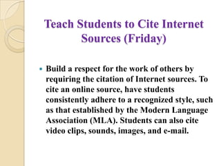 Teach Students to Cite Internet Sources (Friday)Build a respect for the work of others by requiring the citation of Internet sources. To cite an online source, have students consistently adhere to a recognized style, such as that established by the Modern Language Association (MLA). Students can also cite video clips, sounds, images, and e-mail.