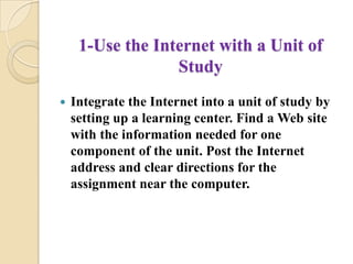 1-Use the Internet with a Unit of StudyIntegrate the Internet into a unit of study by setting up a learning center. Find a Web site with the information needed for one component of the unit. Post the Internet address and clear directions for the assignment near the computer. 