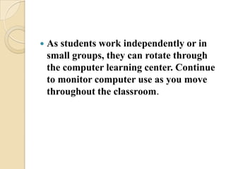 As students work independently or in small groups, they can rotate through the computer learning center. Continue to monitor computer use as you move throughout the classroom.