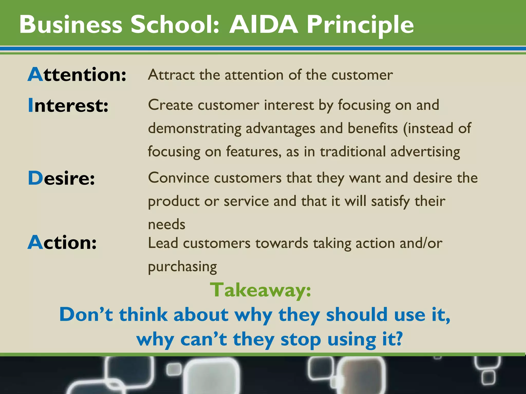 Business School:  AIDA Principle A ttention: I nterest: D esire: A ction: Attract the attention of the customer Create customer interest by focusing on and  demonstrating advantages and benefits (instead of  focusing on features, as in traditional advertising Convince customers that they want and desire the  product or service and that it will satisfy their needs Lead customers towards taking action and/or  purchasing Takeaway:  Don’t think about why they should use it,  why can’t they stop using it?  
