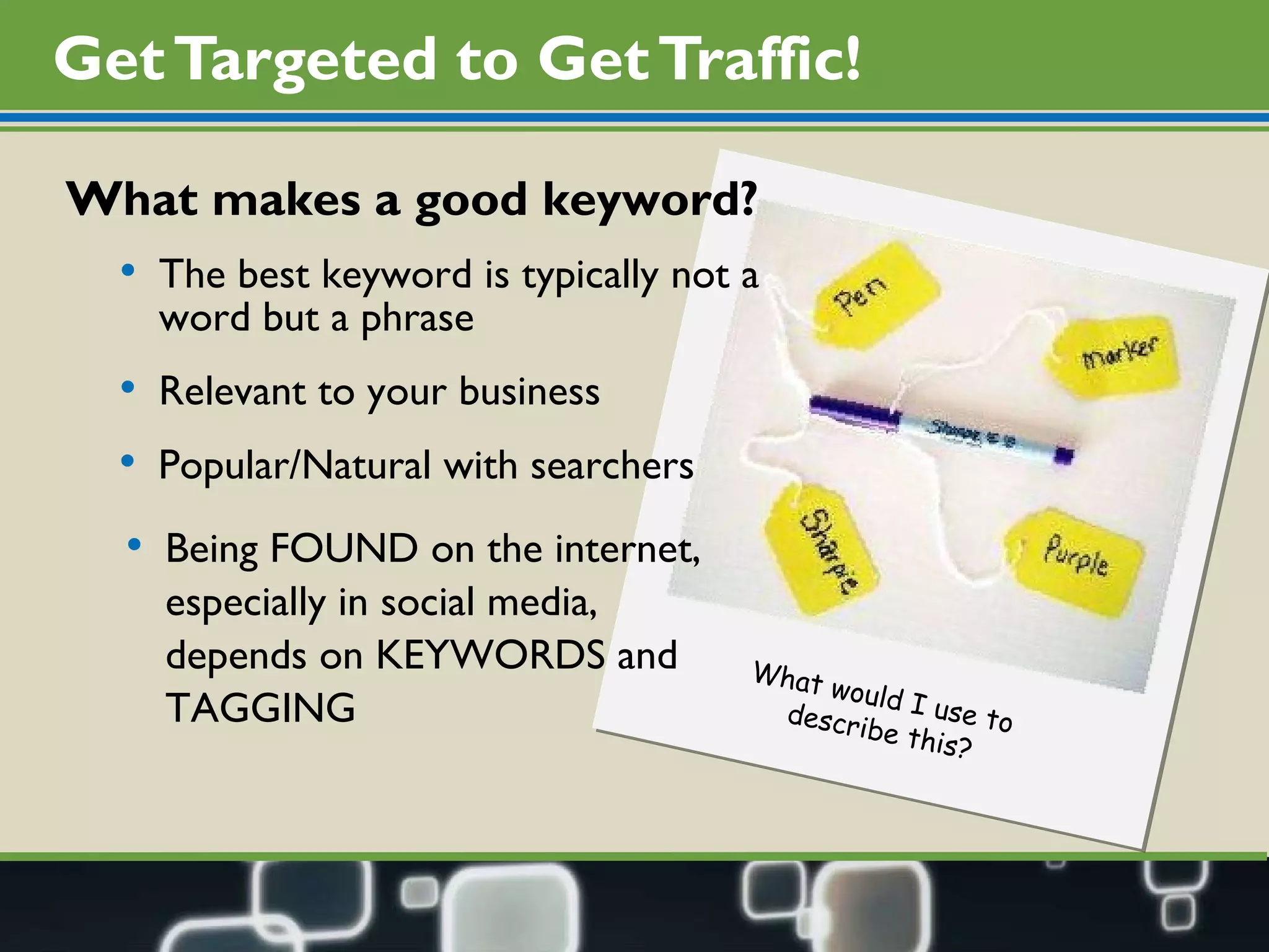 Get Targeted to Get Traffic! What makes a good keyword?  The best keyword is typically not a word but a phrase Relevant to your business Popular/Natural with searchers Being FOUND on the internet, especially in social media, depends on KEYWORDS and TAGGING What would I use to  describe this? 