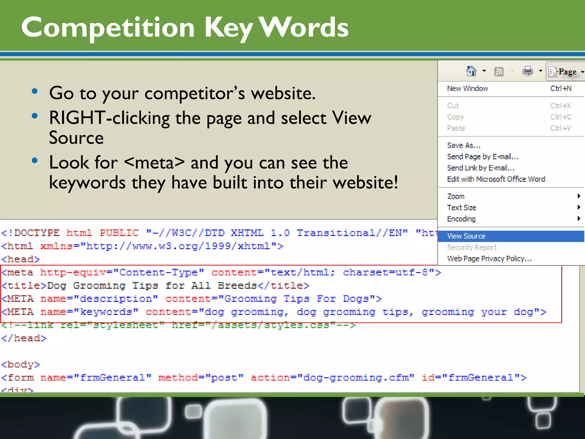 Competition Key Words Go to your competitor’s website.  RIGHT-clicking the page and select View Source Look for <meta> and you can see the keywords they have built into their website! 