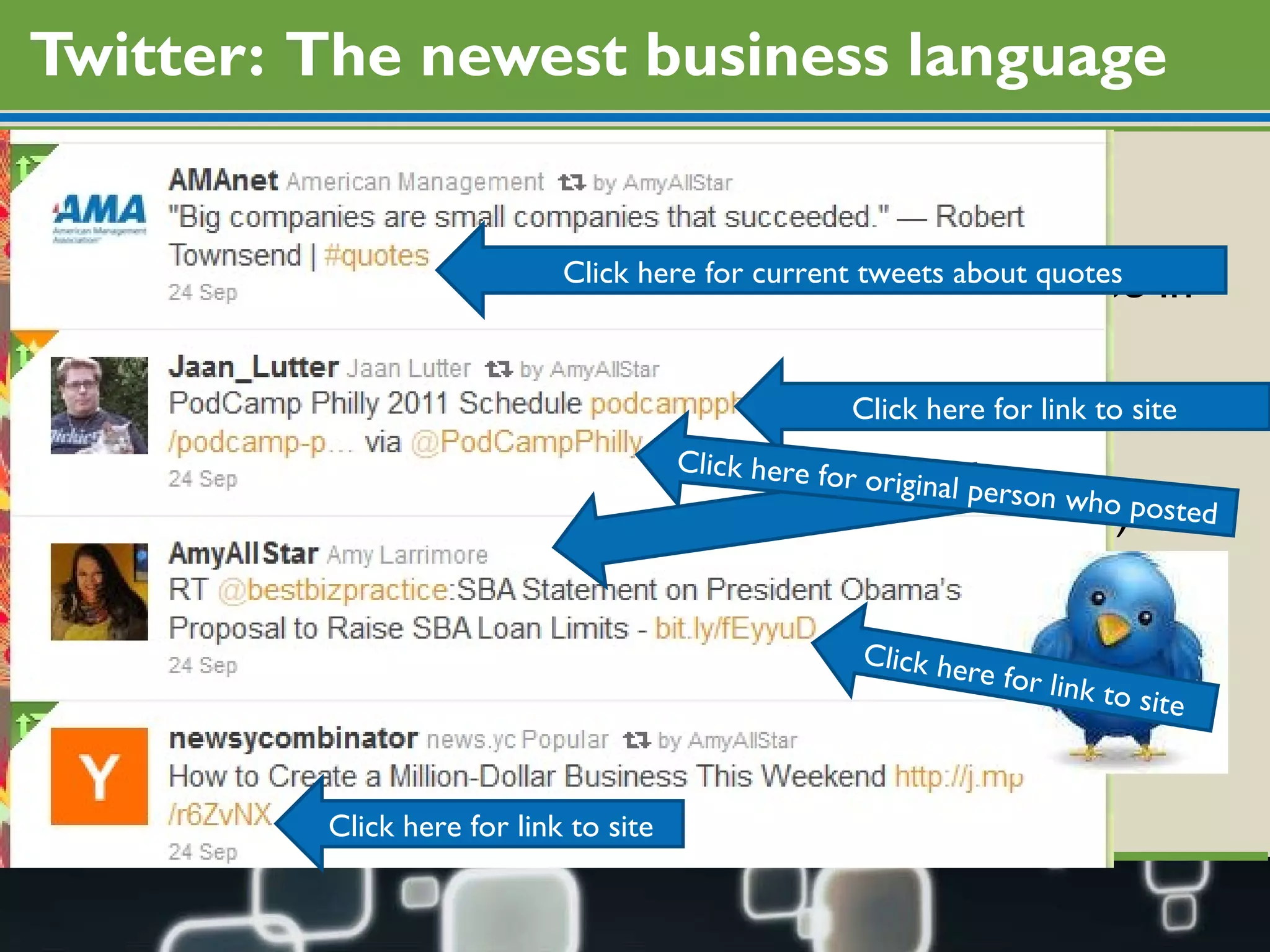 Twitter:  The newest business language The scariest thing about Twitter is the decoding Twitter all about the  “conversation”  – people converse in the following ways DM  (Direct message, one user to another) RT or via  (retweeting of a message another wrote) @username  (talking about/to another user) #hashtag  (index to a topic discussion) Slashes.dots/arelinks  (shortened links) Click here for current tweets about quotes Click here for link to site Click here for link to site Click here for link to site Click here for original person who posted 