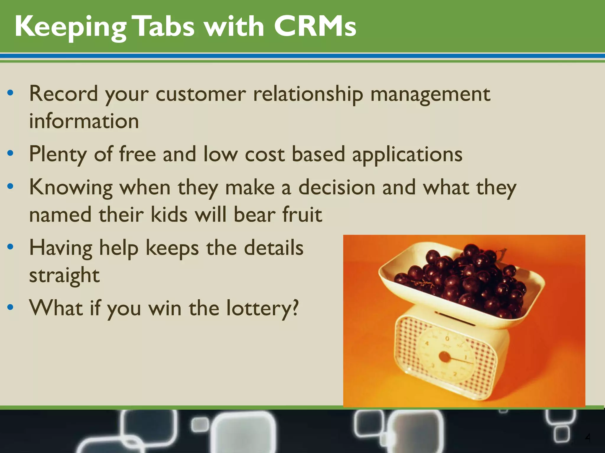 Keeping Tabs with CRMs Record your customer relationship management information Plenty of free and low cost based applications Knowing when they make a decision and what they named their kids will bear fruit Having help keeps the details  straight What if you win the lottery? 