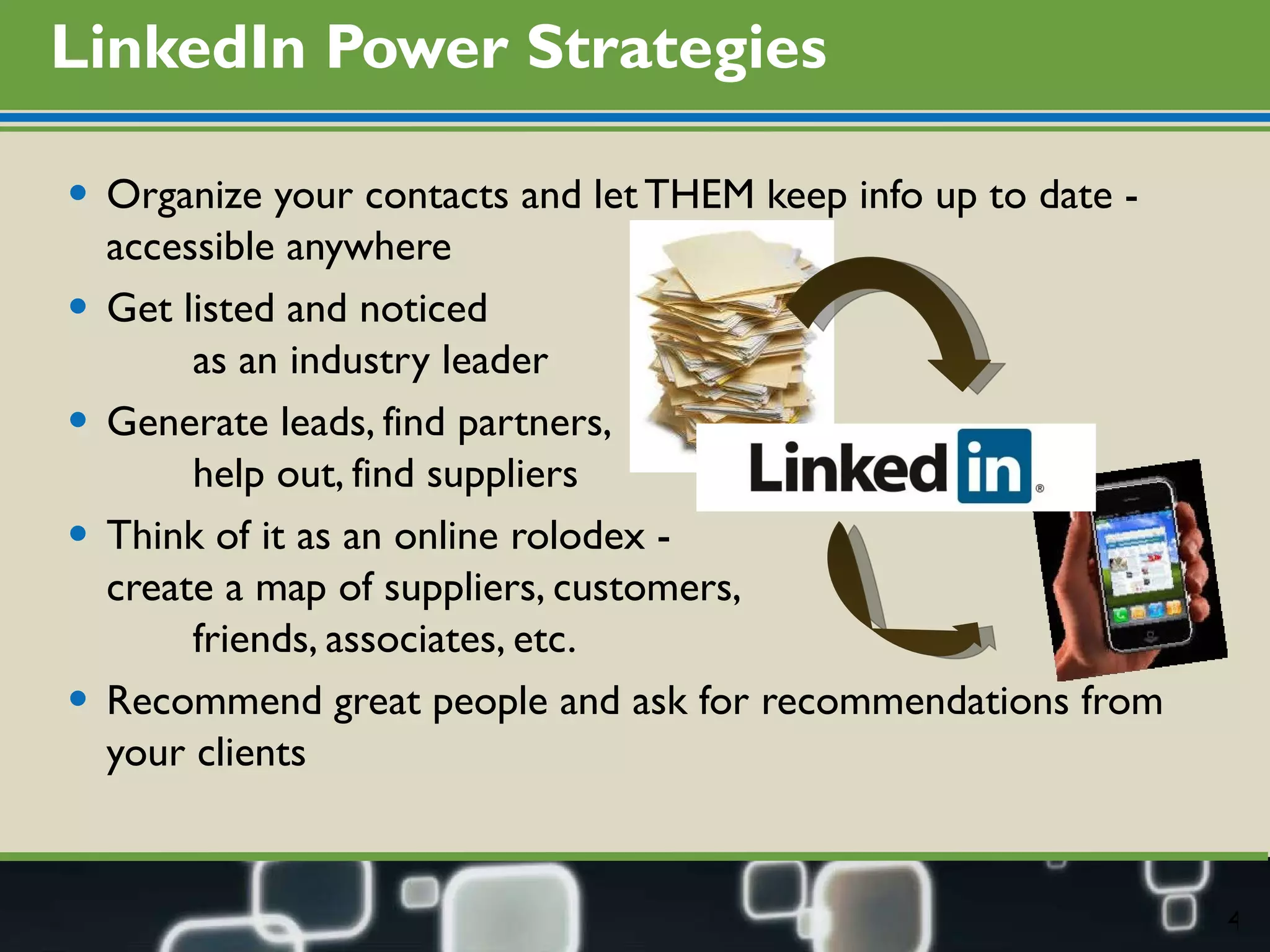 LinkedIn Power Strategies Organize your contacts and let THEM keep info up to date - accessible anywhere Get listed and noticed  as an industry leader Generate leads, find partners,  help out, find suppliers Think of it as an online rolodex -  create a map of suppliers, customers, friends, associates, etc.  Recommend great people and ask for recommendations from your clients 