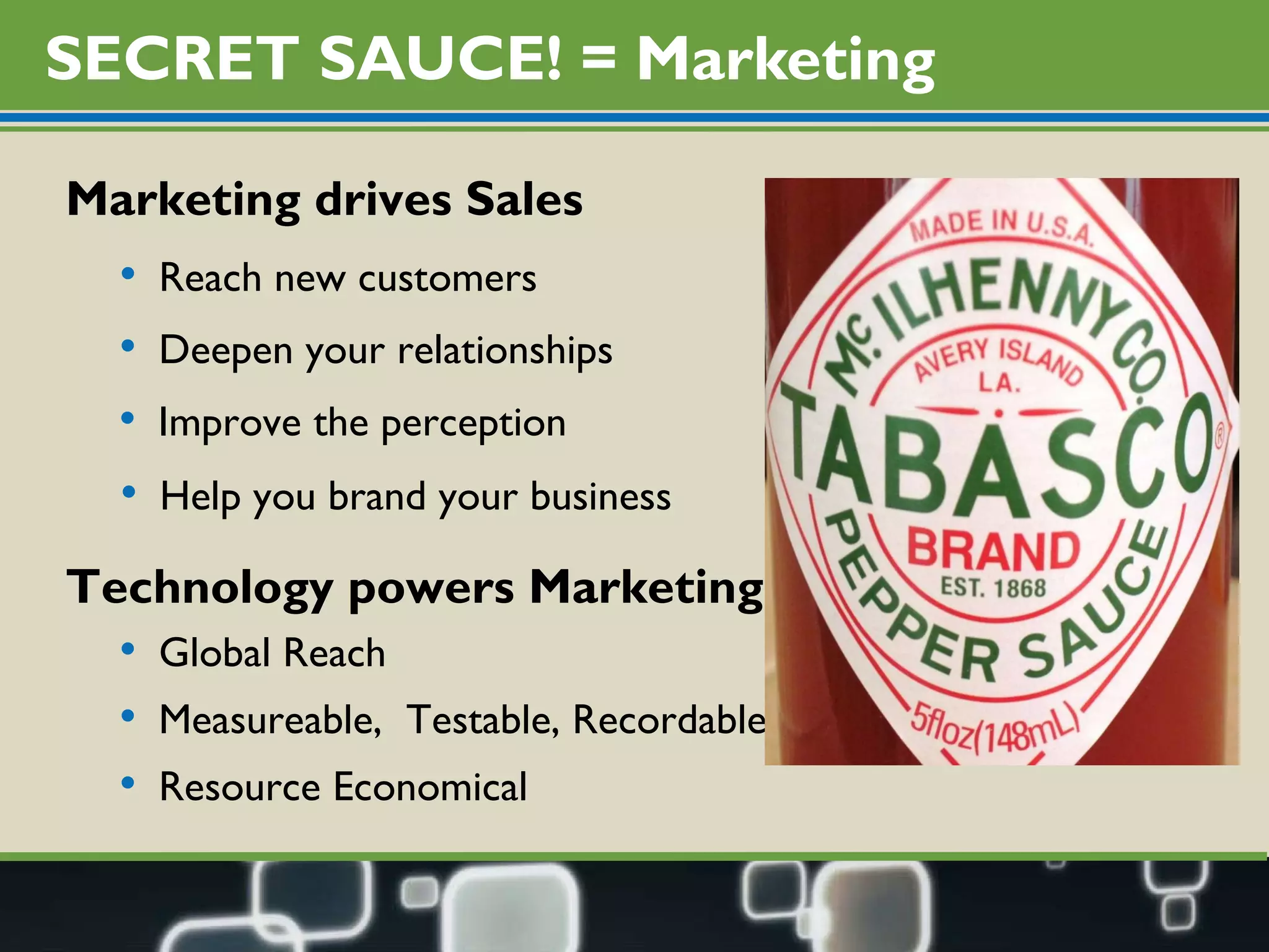 SECRET SAUCE! = Marketing Marketing drives Sales Reach new customers Deepen your relationships Improve the perception Help you brand your business Measureable,  Testable, Recordable Global Reach Technology powers Marketing Resource Economical 