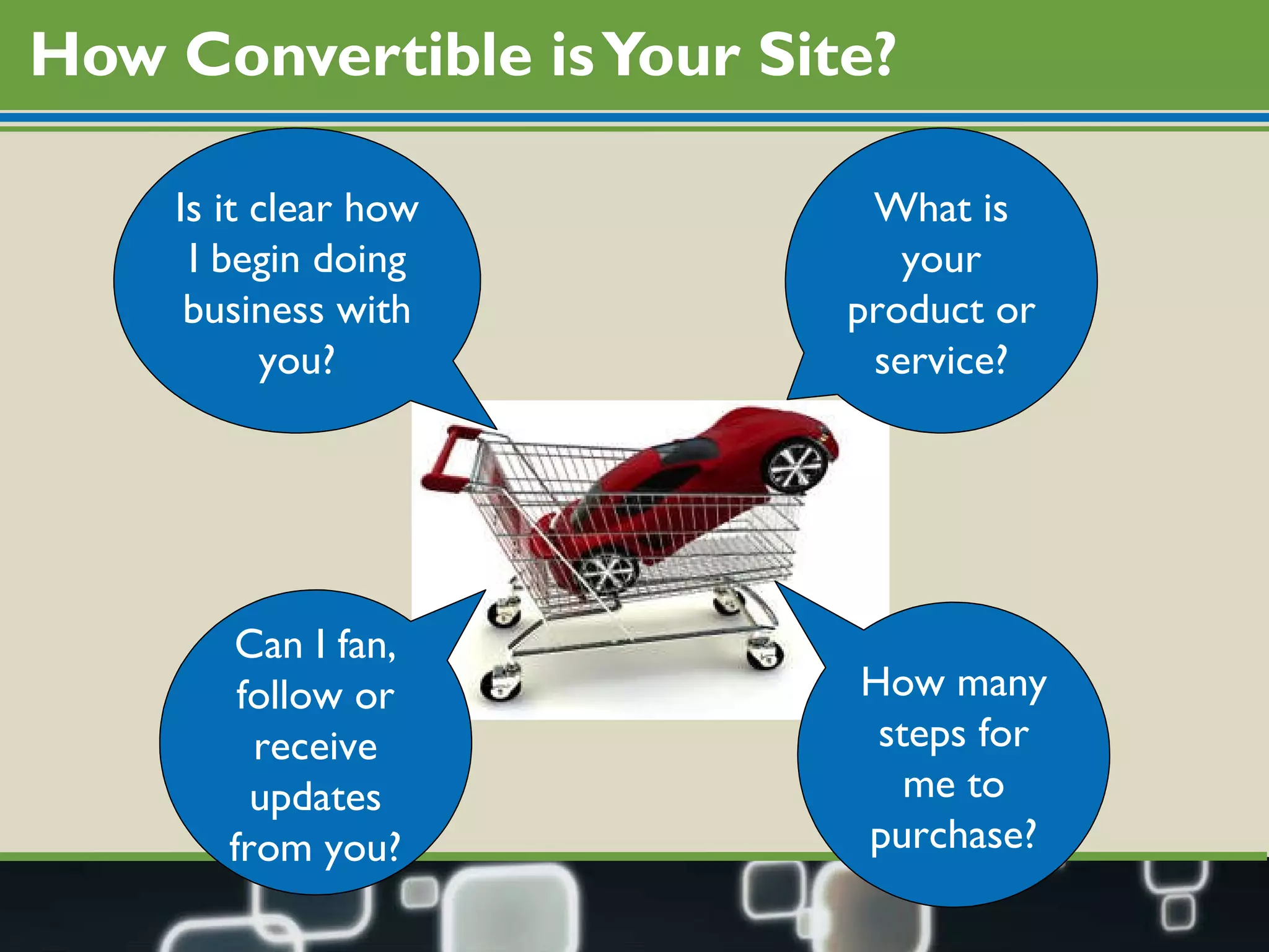 How Convertible is Your Site? What is your product or service? How many steps for me to purchase? Is it clear how I begin doing business with you? Can I fan, follow or receive updates from you? 