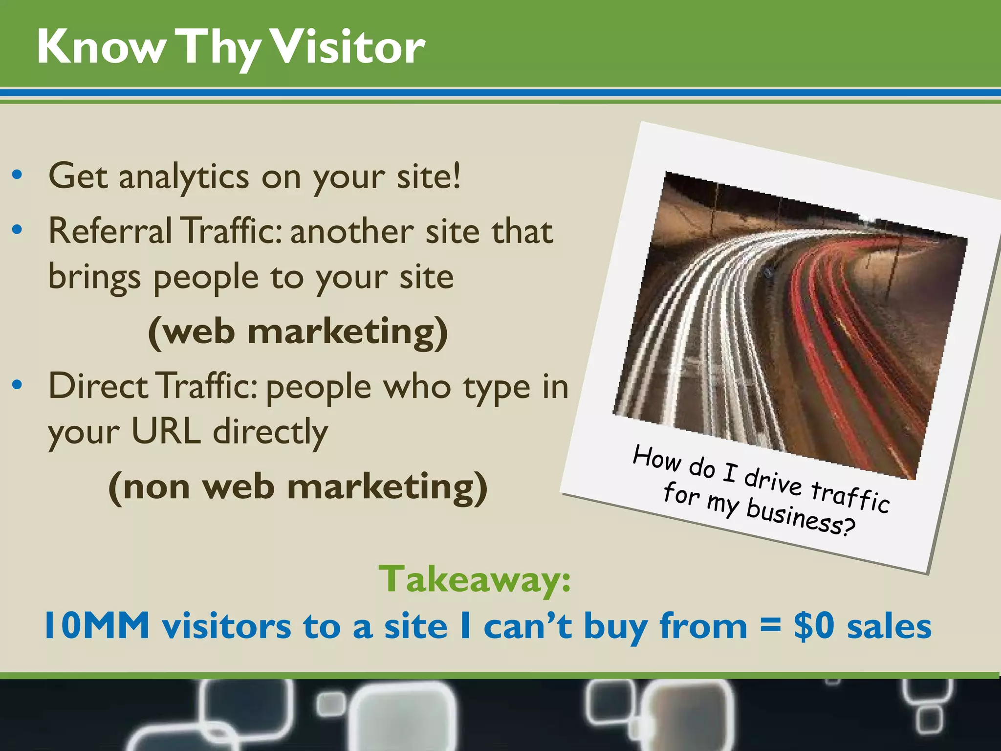 Know Thy Visitor Get analytics on your site! Referral Traffic: another site that brings people to your site (web marketing) Direct Traffic: people who type in your URL directly (non web marketing) Takeaway:  10MM visitors to a site I can’t buy from = $0 sales How do I drive traffic  for my business? 