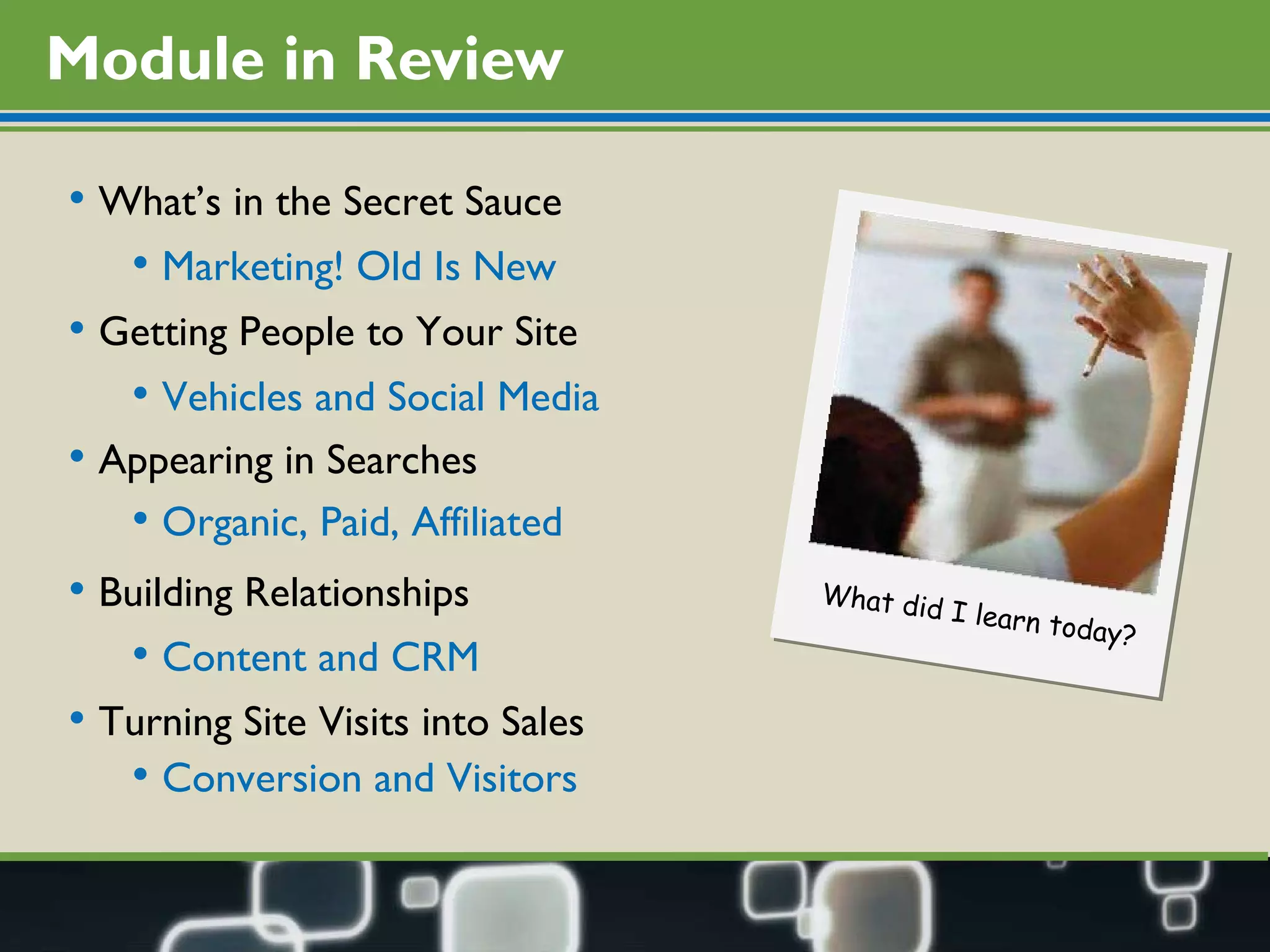 Module in Review What’s in the Secret Sauce  Getting People to Your Site Turning Site Visits into Sales Building Relationships Appearing in Searches Marketing! Old Is New Vehicles and Social Media Content and CRM Conversion and Visitors Organic, Paid, Affiliated What did I learn today? 
