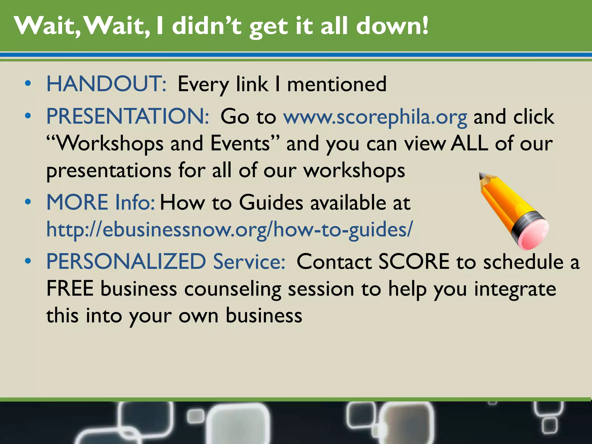 Wait, Wait, I didn’t get it all down! HANDOUT:  Every link I mentioned PRESENTATION:  Go to  www.scorephila.org  and click “Workshops and Events” and you can view ALL of our presentations for all of our workshops MORE Info:  How to Guides available at  http://ebusinessnow.org/how-to-guides/ PERSONALIZED Service:  Contact SCORE to schedule a FREE business counseling session to help you integrate this into your own business 