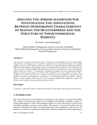 International Journal of Data Mining & Knowledge Management Process (IJDKP) Vol.3, No.6, November 2013

APPLYING THE APRIORI ALGORITHM FOR
INVESTIGATING THE ASSOCIATIONS
BETWEEN DEMOGRAPHIC CHARACTERISTICS
OF IRANIAN TOP 100 ENTERPRISES AND THE
STRUCTURE OF THEIR COMMERCIAL
WEBSITES
Ali Azimi1, Azar Kaffashpour2
1

2

PhD candidate in Management, Ferdowsi University of Mashhad
PhD in Marketing Management, Faculty member at Ferdowsi University of Mashhad,
School of Management

ABSTRACT
This study was conducted with the main aim to investigate the relationships between the demographic
characteristics of companies and the facilities required for their commercial websites. The research
samples were the top 100 Iranian companies as ranked by the Iranian Industrial Management Institute
(IMI); the method applied is data-mining, using the Association Rules through the A-priori algorithms. To
collect the data, an author-modified checklist has been utilized covering the three areas of the facilities
within commercial websites, i.e. fundamental, information–providing, and service-delivering facilities.
Having extracted the association rules between the mentioned two sets of variables, 68 rules with a
confidence rate of 90% and above were obtained and, based on their significance, classified into two
groups of must-have and should-have requirements; a recommended package of facilities is hitherto
offered to other companies which intend to enter e-commerce through their commercial websites with
regards to each company’s unique demographic characteristics.

KEYWORDS
e-commerce, commercial website, companies, demographic characteristics, data mining, association rules

1. INTRODUCTION
One of the main tools for every business in e-commerce is, by all means, its commercial website.
The structure of commercial websites can be studied from different viewpoints. Aspects of
content and technique, as well as the interaction facilities are items which may be used to assess
the different facilities existing in such websites. The structure of commercial websites and the
selection of facilities they utilize for doing business have great significance in their success (or
failure) in e-commerce, regarding the fact that the websites of companies are their representative
DOI : 10.5121/ijdkp.2013.3602

21

 