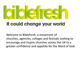 Welcome to Biblefresh, a movement of
churches, agencies, colleges and festivals seeking to
encourage and inspire churches across the UK to a
greater confidence and appetite for the Word of God.
 