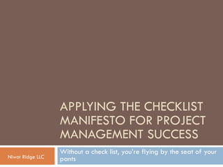 APPLYING THE CHECKLIST
MANIFESTO FOR PROJECT
MANAGEMENT SUCCESS
Without a check list, you’re flying by the seat of your
pantsNiwot Ridge LLC
 